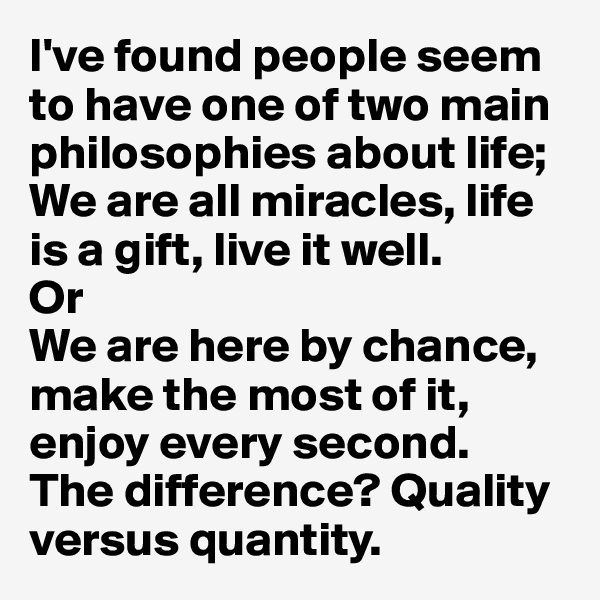 I've found people seem to have one of two main philosophies about life; 
We are all miracles, life is a gift, live it well. 
Or 
We are here by chance, make the most of it, enjoy every second. 
The difference? Quality versus quantity.  
