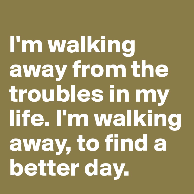 
I'm walking away from the troubles in my life. I'm walking away, to find a better day.