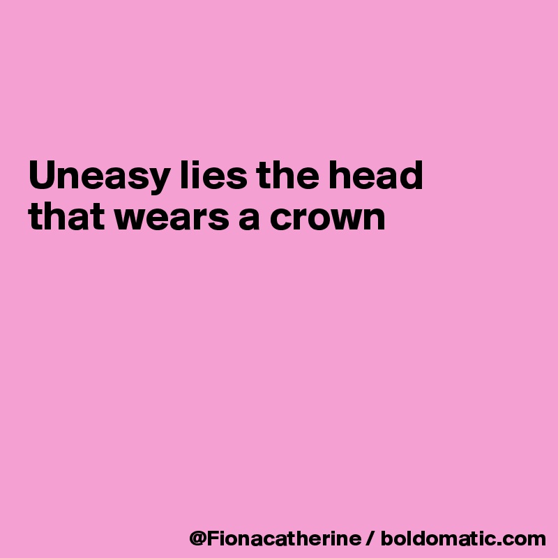 


Uneasy lies the head
that wears a crown






