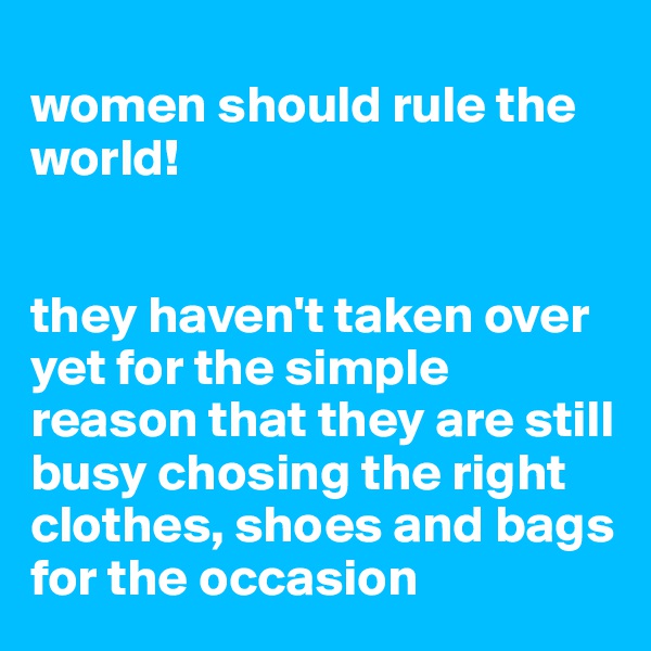 
women should rule the world!


they haven't taken over yet for the simple reason that they are still busy chosing the right clothes, shoes and bags for the occasion