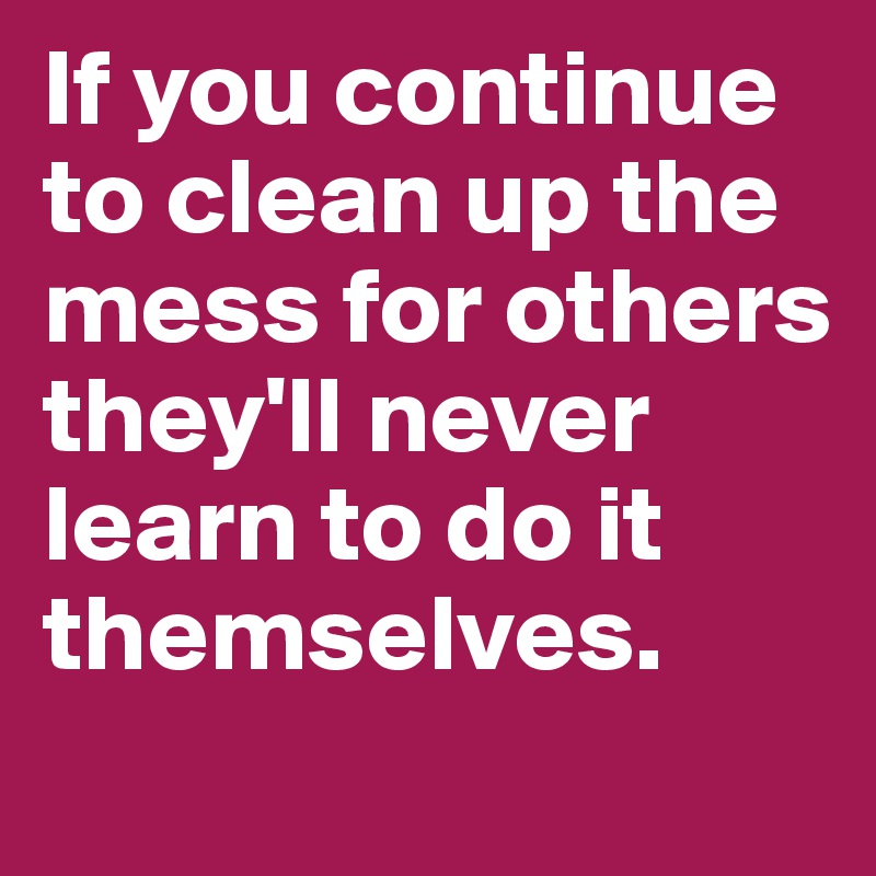 If you continue to clean up the mess for others they'll never learn to do it themselves. 
