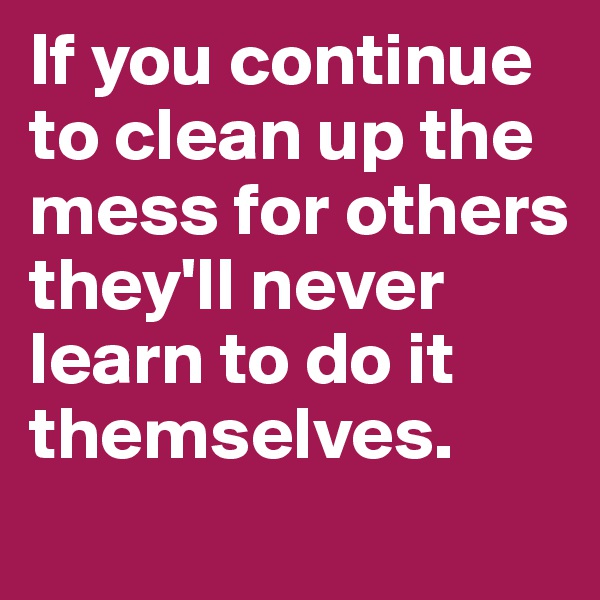 If you continue to clean up the mess for others they'll never learn to do it themselves. 
