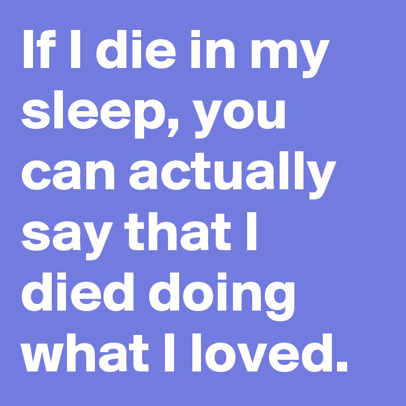 If I die in my sleep, you can actually say that I died doing what I loved.