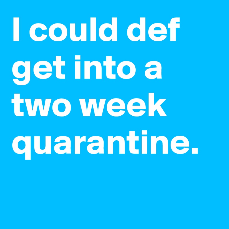 I could def get into a two week quarantine.