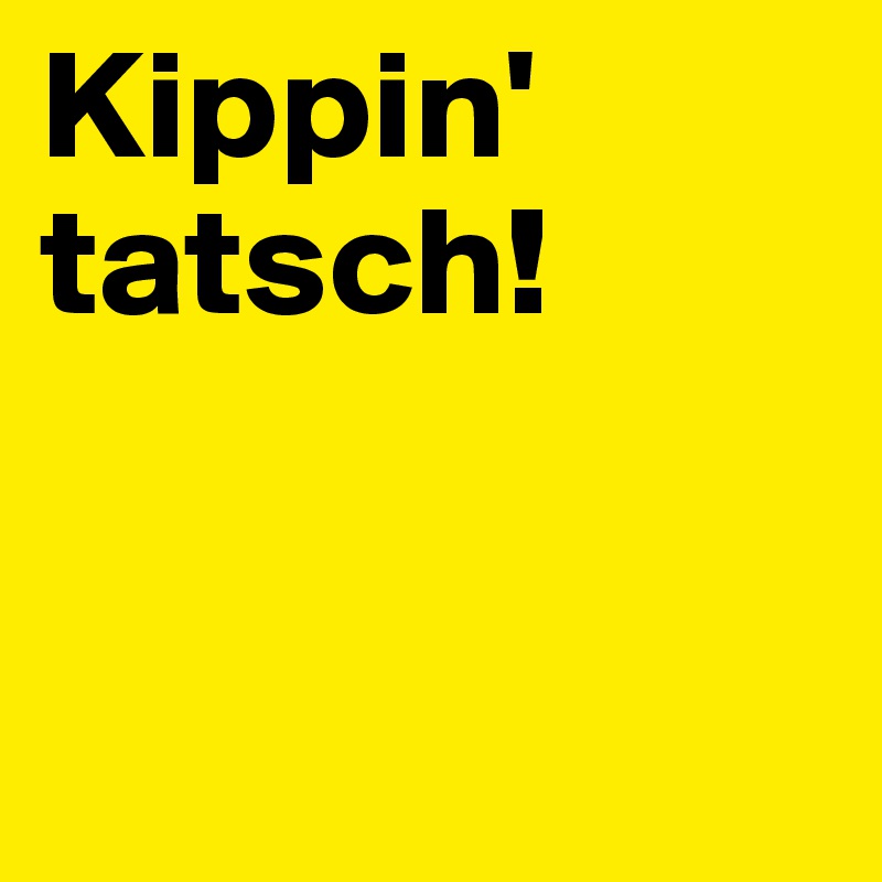 Kippin'
tatsch!


