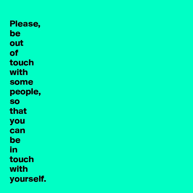 Please,
be 
out 
of 
touch
with
some 
people,
so 
that 
you 
can 
be 
in 
touch
with 
yourself.