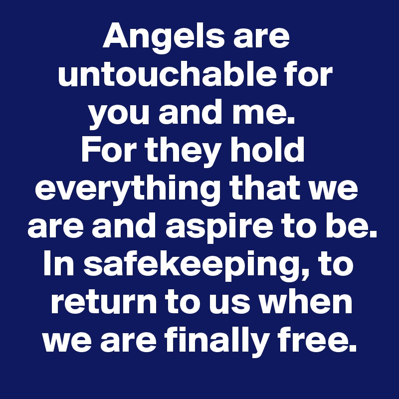            Angels are    
     untouchable for 
         you and me. 
        For they hold       
  everything that we    
 are and aspire to be.     
   In safekeeping, to     
    return to us when    
   we are finally free. 