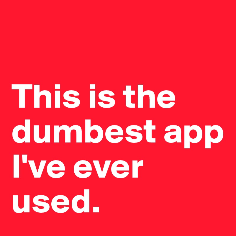 

This is the dumbest app I've ever used.