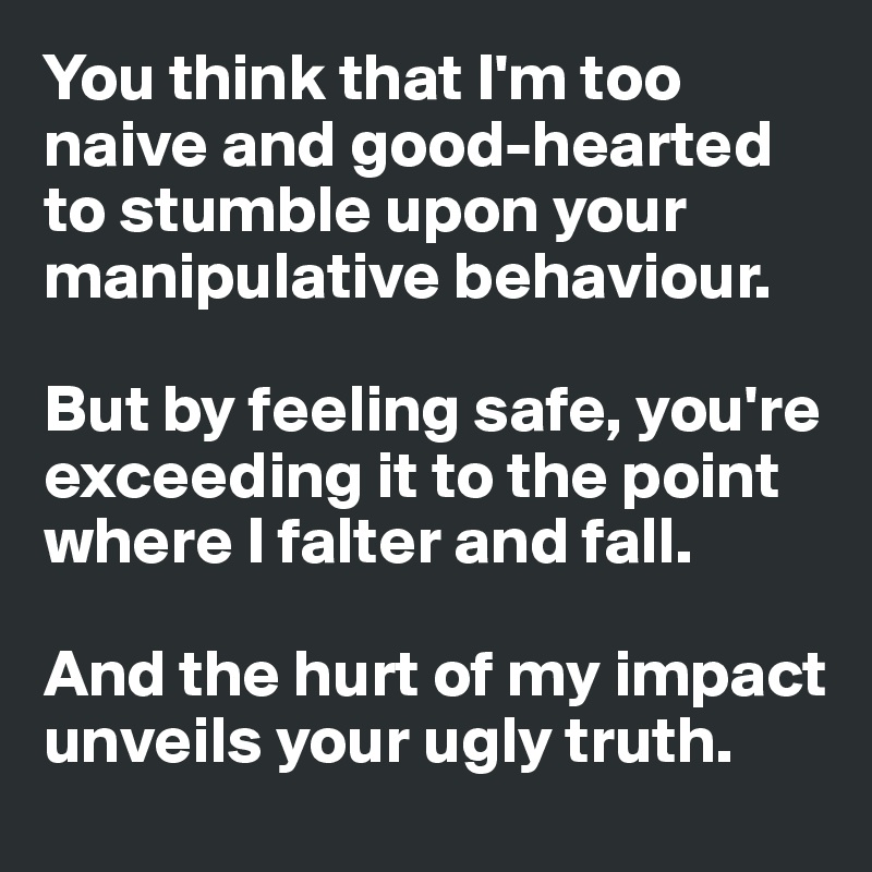 You think that I'm too naive and good-hearted to stumble upon your manipulative behaviour. 

But by feeling safe, you're exceeding it to the point where I falter and fall. 

And the hurt of my impact unveils your ugly truth.