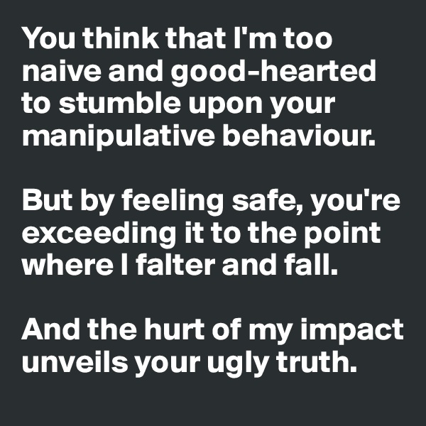 You think that I'm too naive and good-hearted to stumble upon your manipulative behaviour. 

But by feeling safe, you're exceeding it to the point where I falter and fall. 

And the hurt of my impact unveils your ugly truth.