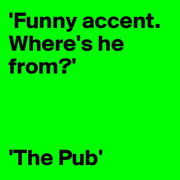 'Funny accent. Where's he from?'



'The Pub'