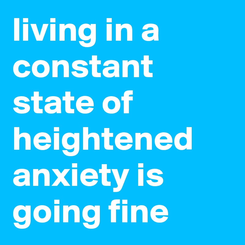 living in a constant state of heightened anxiety is going fine