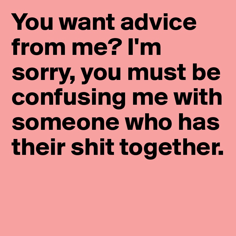 You want advice from me? I'm sorry, you must be confusing me with someone who has their shit together.

