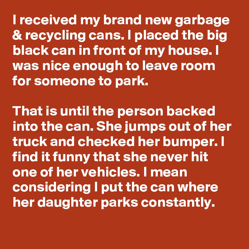 I received my brand new garbage & recycling cans. I placed the big black can in front of my house. I was nice enough to leave room for someone to park.

That is until the person backed into the can. She jumps out of her truck and checked her bumper. I find it funny that she never hit one of her vehicles. I mean considering I put the can where her daughter parks constantly.