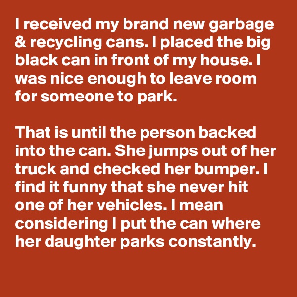 I received my brand new garbage & recycling cans. I placed the big black can in front of my house. I was nice enough to leave room for someone to park.

That is until the person backed into the can. She jumps out of her truck and checked her bumper. I find it funny that she never hit one of her vehicles. I mean considering I put the can where her daughter parks constantly.