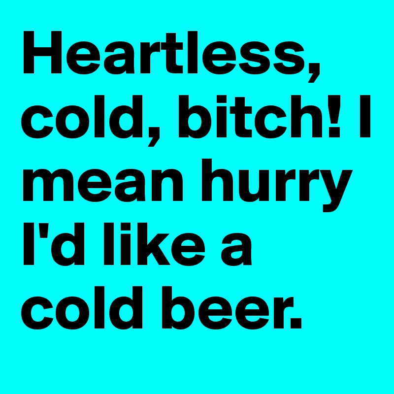 Heartless, cold, bitch! I mean hurry I'd like a cold beer.