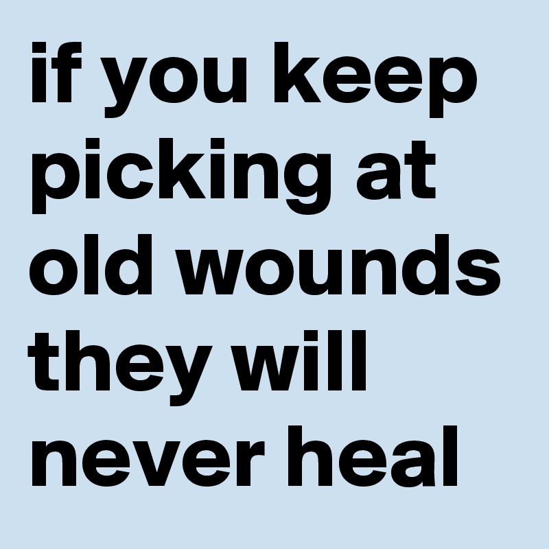 if you keep picking at old wounds they will never heal