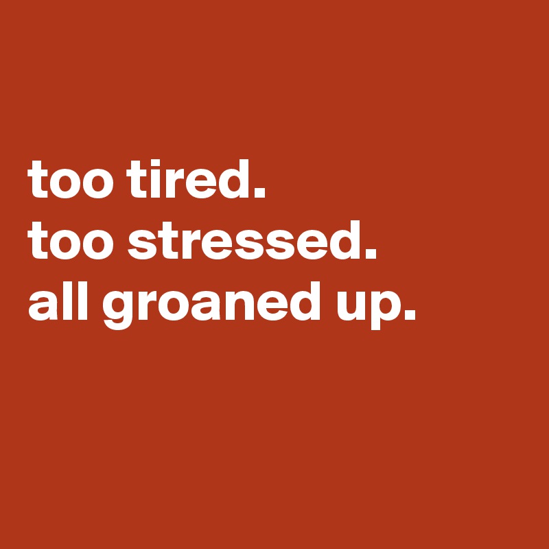 

too tired.
too stressed.
all groaned up.


