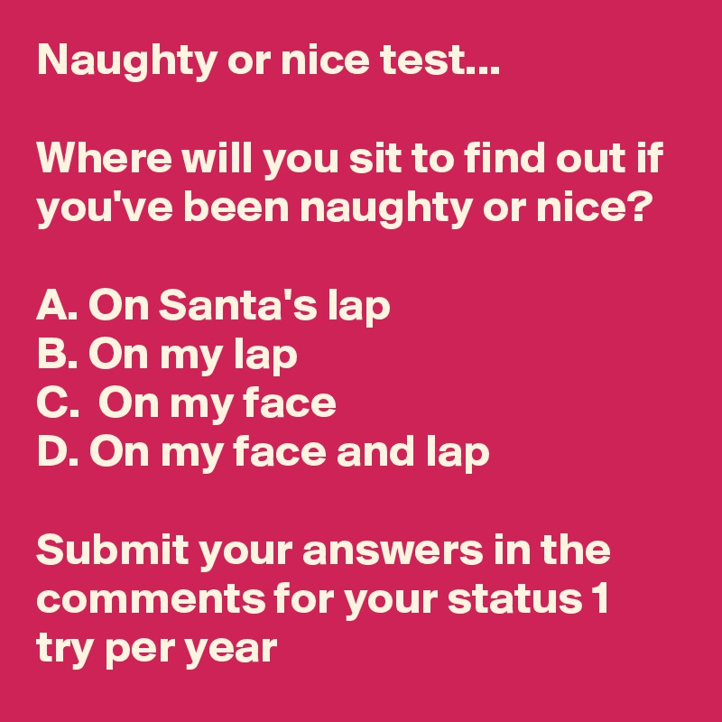Naughty or nice test...

Where will you sit to find out if you've been naughty or nice? 

A. On Santa's lap
B. On my lap
C.  On my face
D. On my face and lap

Submit your answers in the comments for your status 1 try per year