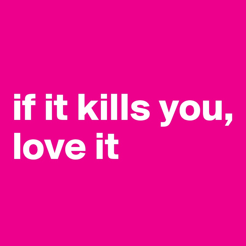 

if it kills you, 
love it

