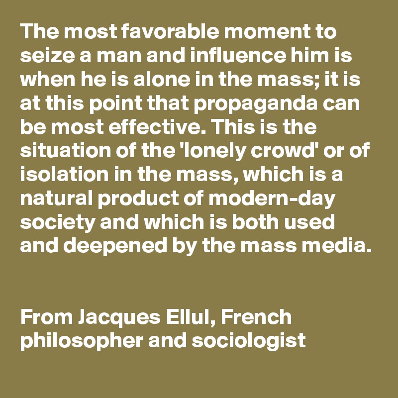 The most favorable moment to seize a man and influence him is when he is alone in the mass; it is at this point that propaganda can be most effective. This is the situation of the 'lonely crowd' or of isolation in the mass, which is a natural product of modern-day society and which is both used and deepened by the mass media.


From Jacques Ellul, French philosopher and sociologist
