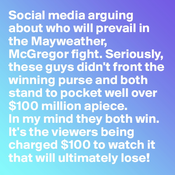 Social media arguing about who will prevail in the Mayweather, McGregor fight. Seriously, these guys didn't front the winning purse and both stand to pocket well over $100 million apiece. 
In my mind they both win. It's the viewers being charged $100 to watch it that will ultimately lose!