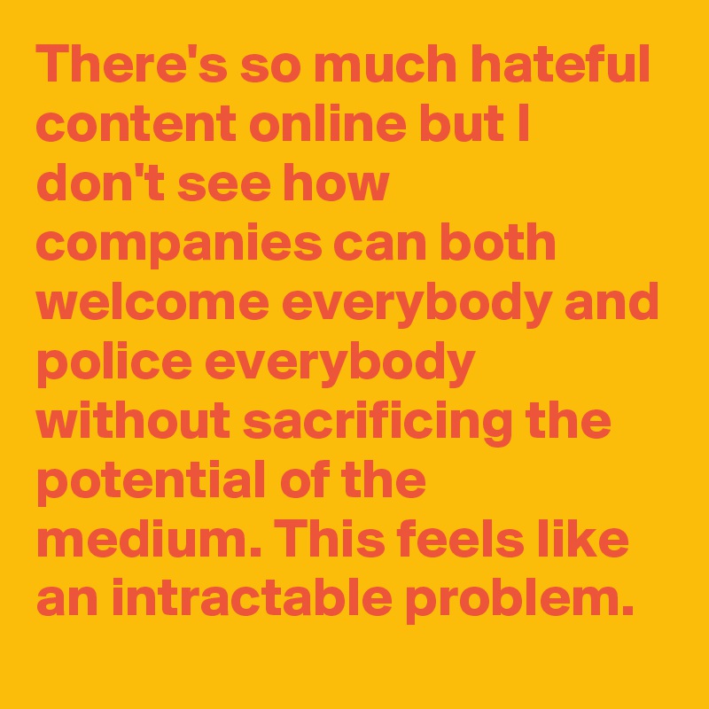 There's so much hateful content online but I don't see how companies can both welcome everybody and police everybody without sacrificing the potential of the medium. This feels like an intractable problem.