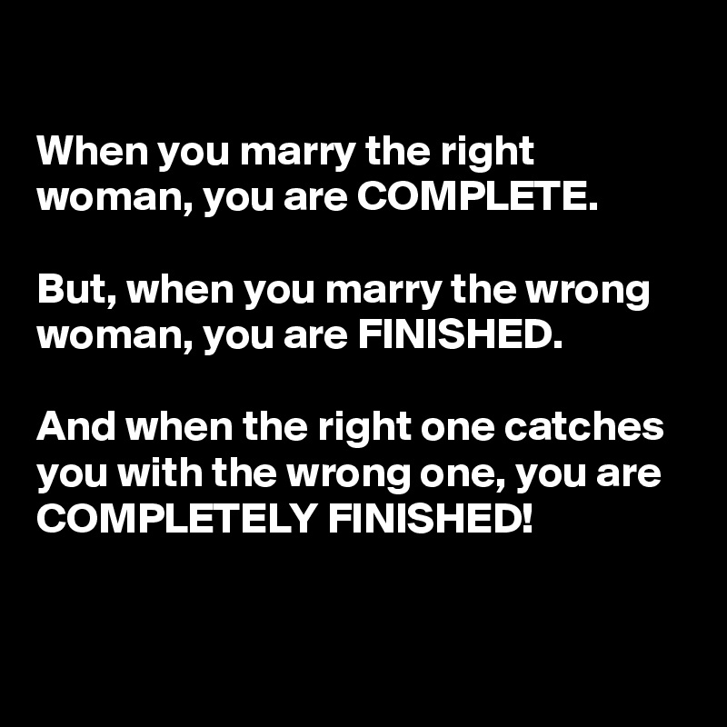 

When you marry the right woman, you are COMPLETE.

But, when you marry the wrong woman, you are FINISHED.

And when the right one catches you with the wrong one, you are COMPLETELY FINISHED!

