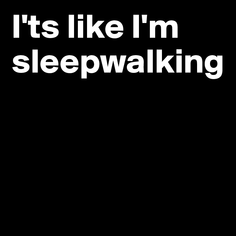 I'ts like I'm sleepwalking



