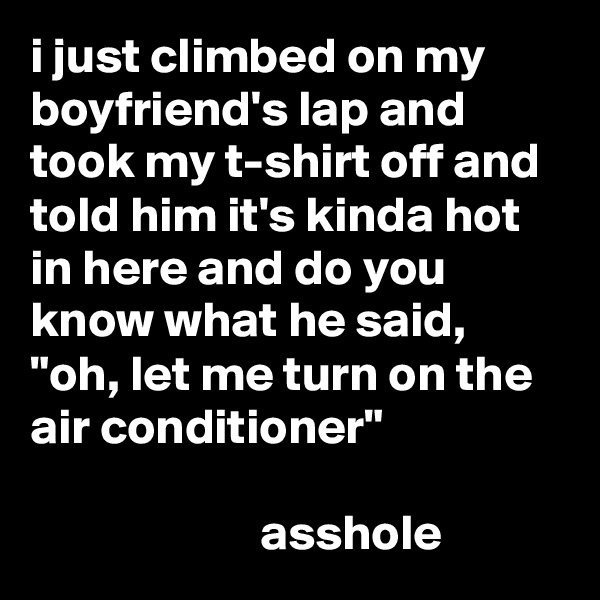 i just climbed on my boyfriend's lap and took my t-shirt off and told him it's kinda hot in here and do you know what he said, "oh, let me turn on the air conditioner"

                       asshole