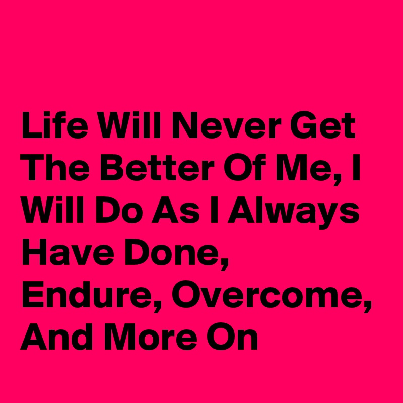 

Life Will Never Get The Better Of Me, I Will Do As I Always Have Done, Endure, Overcome, And More On