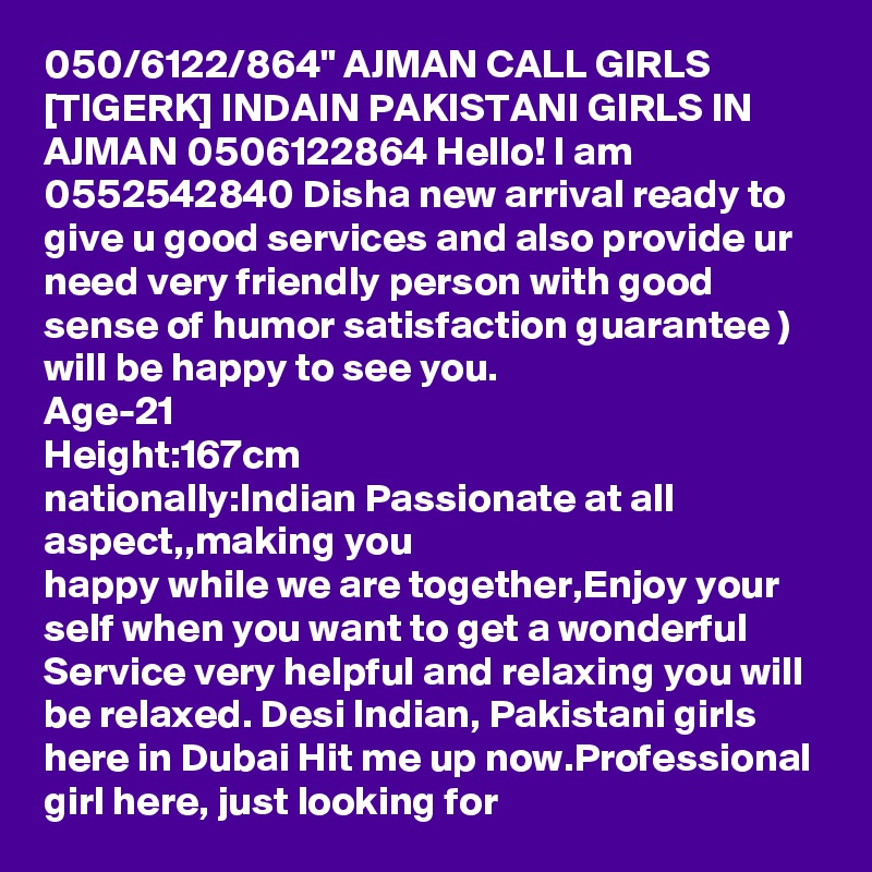 050/6122/864" AJMAN CALL GIRLS [TIGERK] INDAIN PAKISTANI GIRLS IN AJMAN 0506122864 Hello! I am  0552542840 Disha new arrival ready to give u good services and also provide ur need very friendly person with good sense of humor satisfaction guarantee )
will be happy to see you.
Age-21
Height:167cm
nationally:Indian Passionate at all aspect,,making you
happy while we are together,Enjoy your self when you want to get a wonderful Service very helpful and relaxing you will be relaxed. Desi Indian, Pakistani girls
here in Dubai Hit me up now.Professional girl here, just looking for