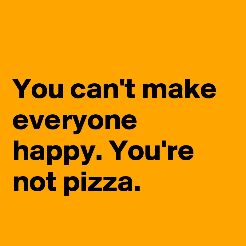 

You can't make everyone happy. You're not pizza.

