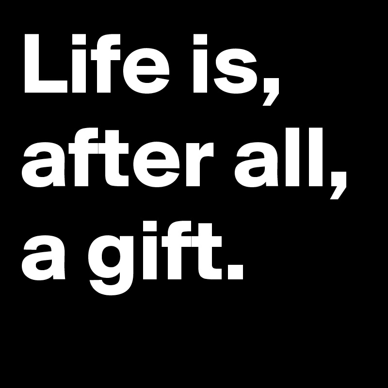 Life is, after all, a gift.