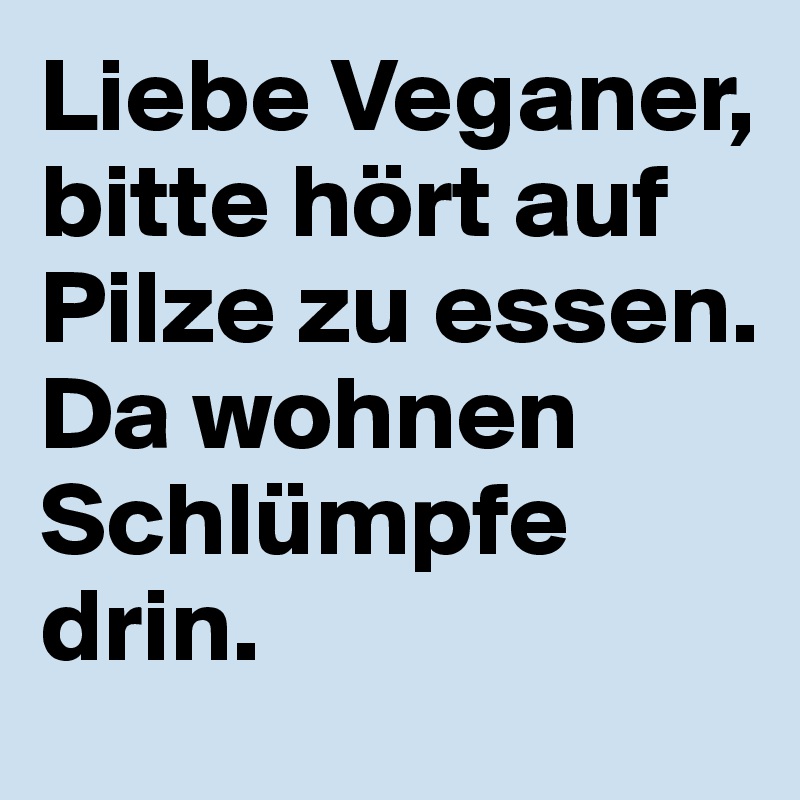 Liebe Veganer, bitte hört auf Pilze zu essen.
Da wohnen Schlümpfe drin.