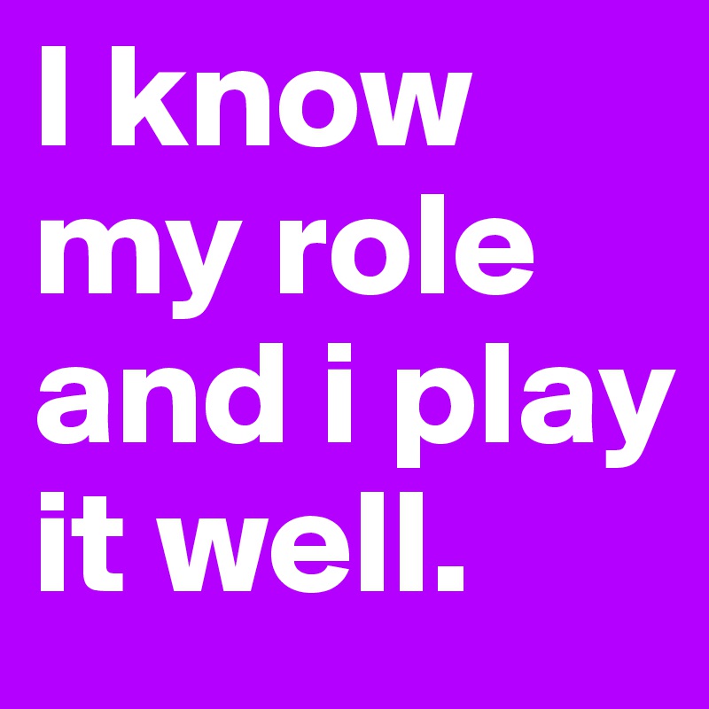 I know my role and i play it well.