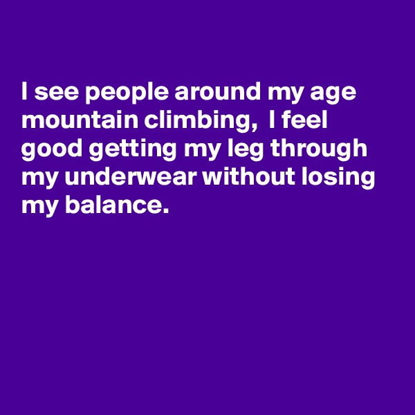 

I see people around my age mountain climbing,  I feel good getting my leg through my underwear without losing my balance.





