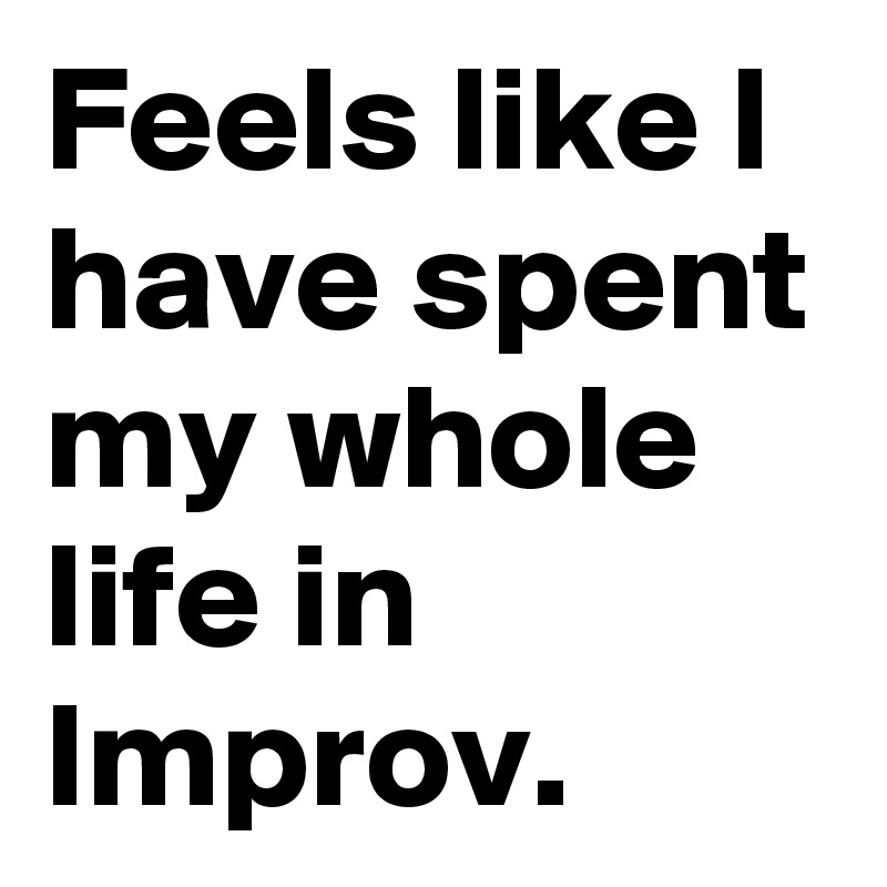 Feels like I have spent my whole life in Improv.