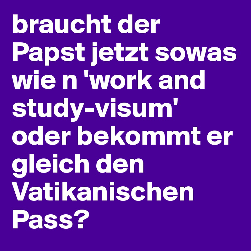 braucht der Papst jetzt sowas wie n 'work and study-visum' oder bekommt er gleich den Vatikanischen Pass?