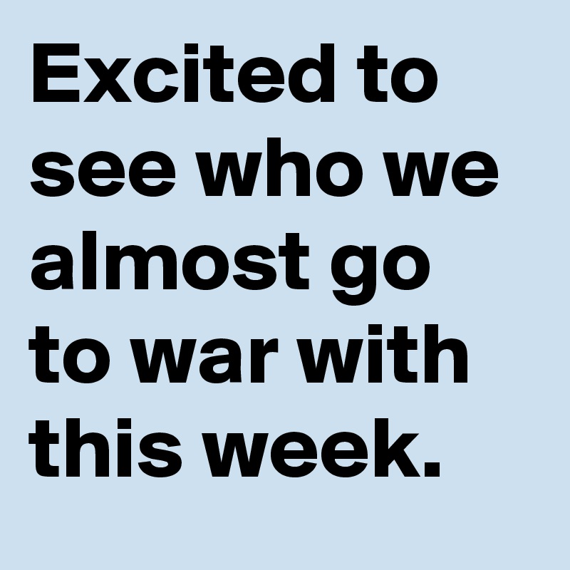 Excited to see who we almost go to war with this week.