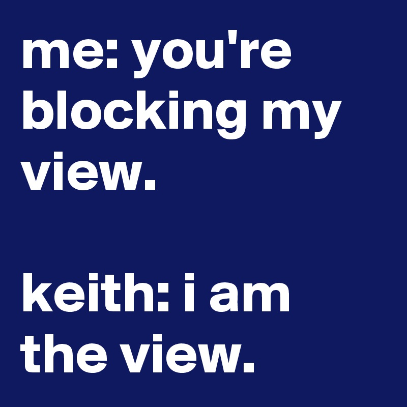 me: you're blocking my view.

keith: i am the view.