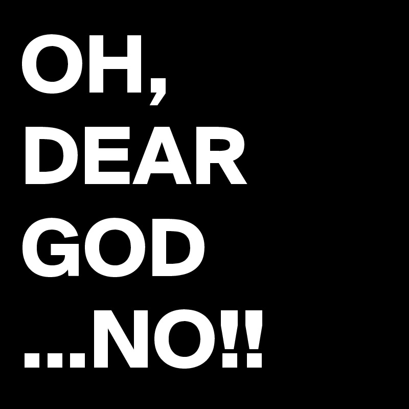 OH, 
DEAR GOD
...NO!!