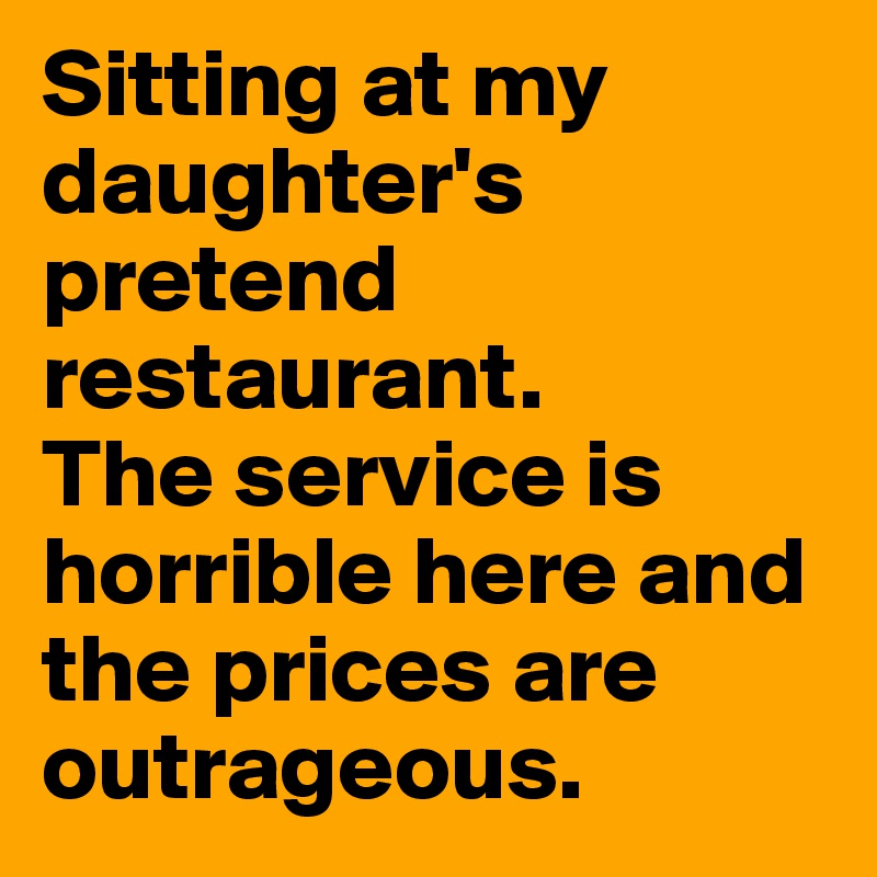 Sitting at my daughter's pretend restaurant. 
The service is horrible here and the prices are outrageous.