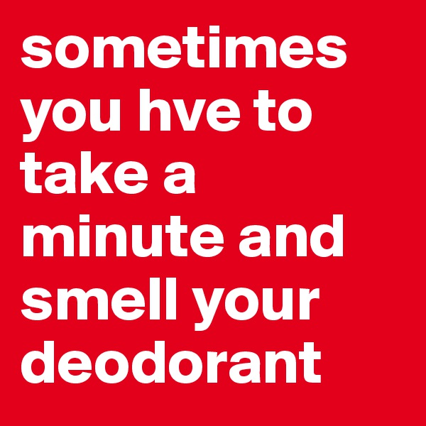 sometimes you hve to take a minute and smell your deodorant
