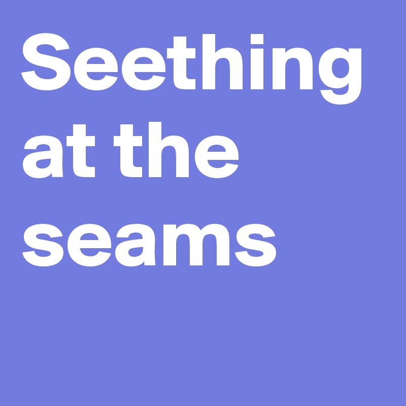 Seething at the seams