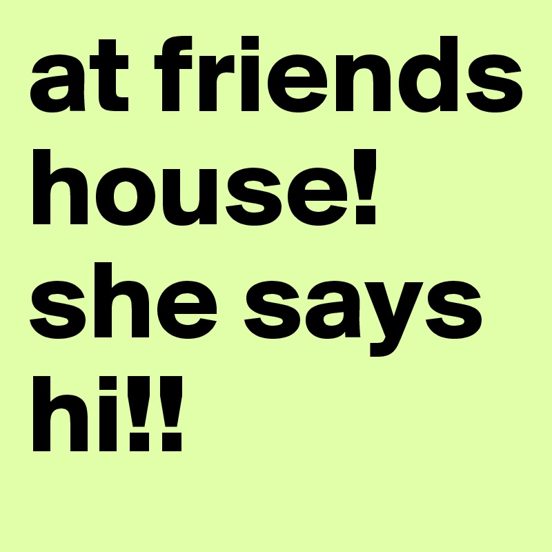 at friends house! she says hi!!
