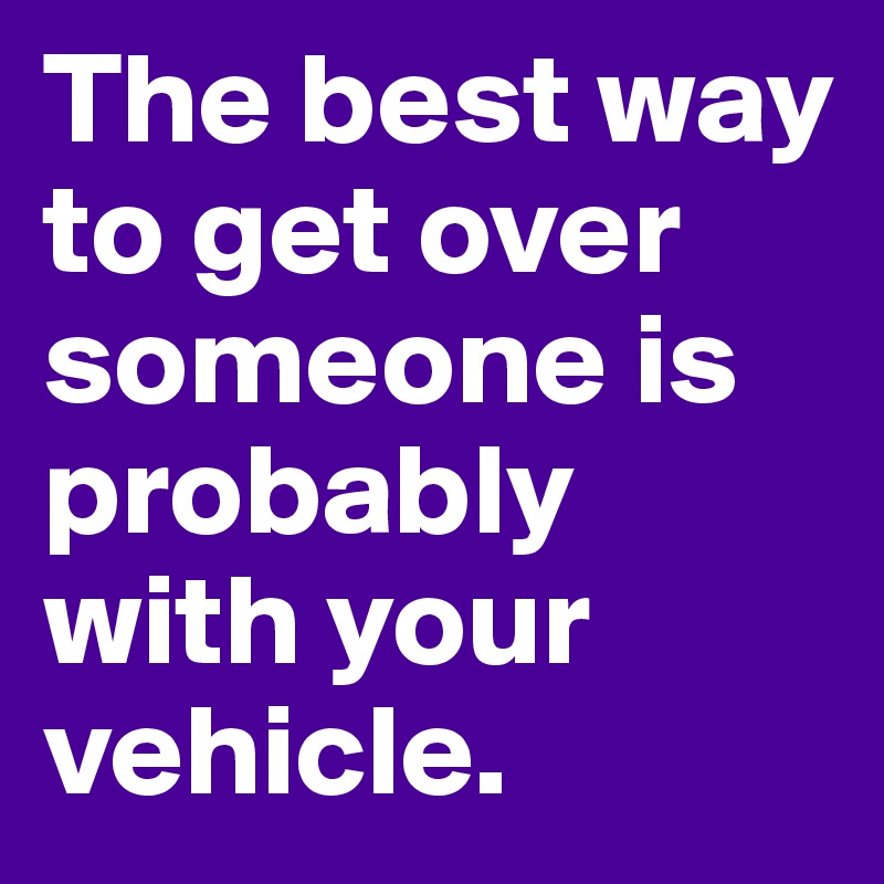 The best way to get over someone is probably with your vehicle. 