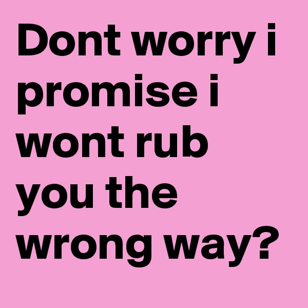 Dont worry i promise i wont rub you the wrong way?
