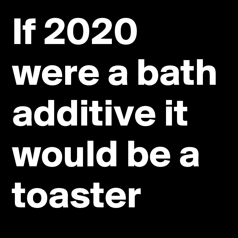 If 2020 were a bath additive it would be a toaster