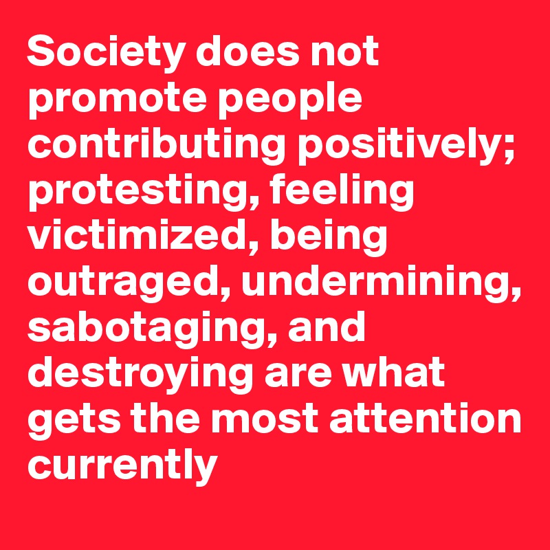 Society does not  promote people contributing positively; protesting, feeling victimized, being outraged, undermining, sabotaging, and destroying are what gets the most attention currently